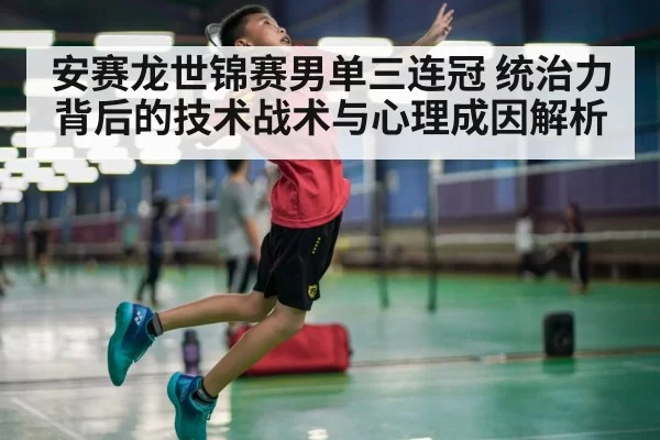安赛龙世锦赛男单三连冠 统治力背后的技术战术与心理成因解析